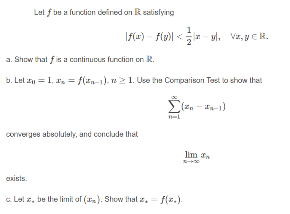 Let f be a function defined on R satisfying
|f(x) – f(y)| < la – yl, Væ, y E R.
a. Show that f is a continuous function on R.
b. Let xo = 1, xn = f(xn-1), n >1. Use the Comparison Test to show that
00
(*n – xn-1)
n=1
converges absolutely, and conclude that
lim xn
exists.
c. Let x, be the limit of (xn). Show that x, =
