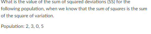 What is the value of the sum of squared deviations (SS) for the
following population, when we know that the sum of squares is the sum
of the square of variation.
Population: 2, 3, 0, 5
