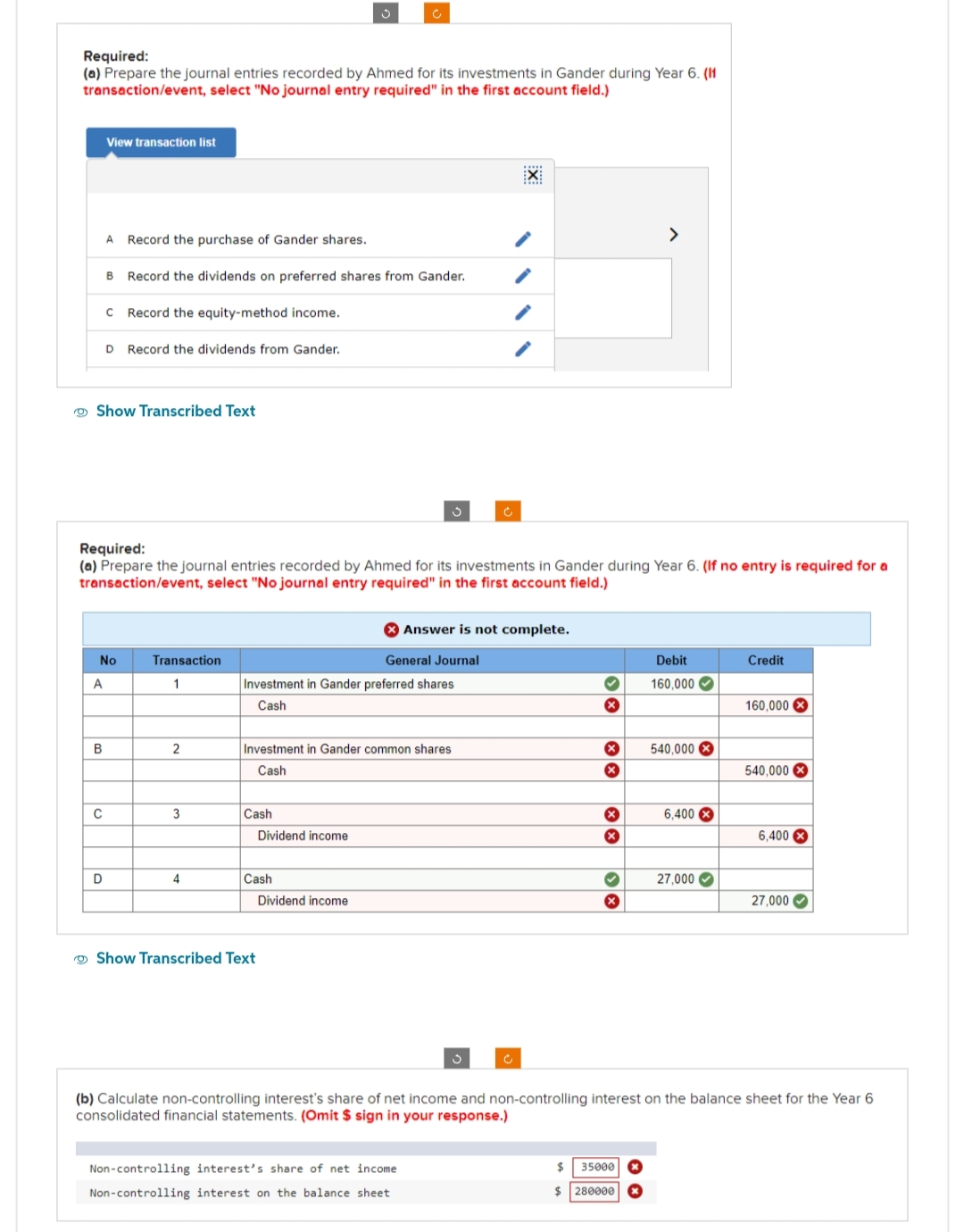 Required:
(a) Prepare the journal entries recorded by Ahmed for its investments in Gander during Year 6. (11
transaction/event, select "No journal entry required" in the first account field.)
A
View transaction list
B
A Record the purchase of Gander shares.
Show Transcribed Text
C
D
B Record the dividends on preferred shares from Gander.
с Record the equity-method income.
No
D Record the dividends from Gander.
Required:
(a) Prepare the journal entries recorded by Ahmed for its investments in Gander during Year 6. (If no entry is required for a
transaction/event, select "No journal entry required" in the first account field.)
Transaction
1
2
3
4
Ç
Cash
Investment in Gander preferred shares
Cash
Investment in Gander common shares
Cash
Dividend income
Cash
Show Transcribed Text
Dividend income
General Journal
Answer is not complete.
Ć
Non-controlling interest's share of net income
Non-controlling interest on the balance sheet
3
EX
Ć
✔
X
x
X
X
x
>
$
35000
$ 280000
Debit
160,000✔
540,000 X
6,400X
27,000✔
Credit
160,000
540,000
6,400
(b) Calculate non-controlling interest's share of net income and non-controlling interest on the balance sheet for the Year 6
consolidated financial statements. (Omit $ sign in your response.)
27,000