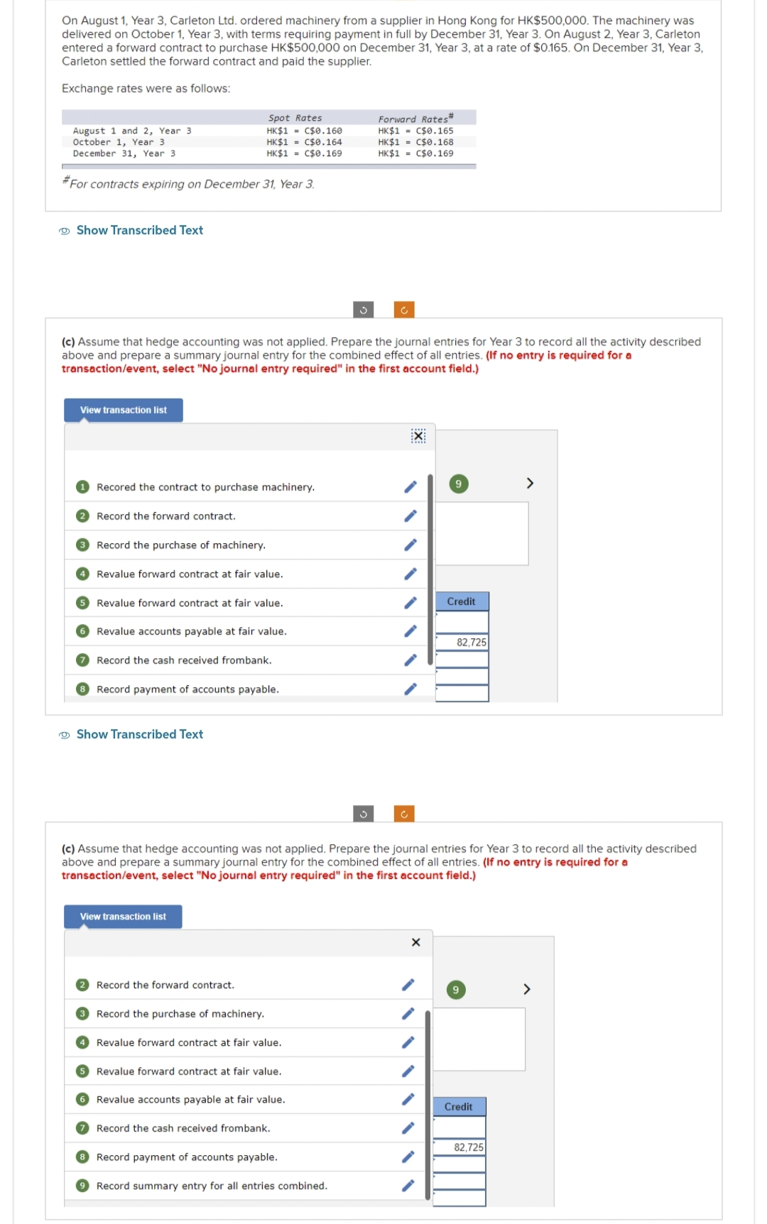 On August 1, Year 3, Carleton Ltd. ordered machinery from a supplier in Hong Kong for HK$500,000. The machinery was
delivered on October 1, Year 3, with terms requiring payment in full by December 31, Year 3. On August 2, Year 3, Carleton
entered a forward contract to purchase HK$500,000 on December 31, Year 3, at a rate of $0.165. On December 31, Year 3,
Carleton settled the forward contract and paid the supplier.
Exchange rates were as follows:
August 1 and 2, Year 3
October 1, Year 3
December 31, Year 3
#For contracts expiring on December 31, Year 3.
Show Transcribed Text
View transaction list
(c) Assume that hedge accounting was not applied. Prepare the journal entries for Year 3 to record all the activity described
above and prepare a summary journal entry for the combined effect of all entries. (If no entry is required for a
transaction/event, select "No journal entry required" in the first account field.)
Recored the contract to purchase machinery.
2 Record the forward contract.
Spot Rates
HK$1 C$0.160
HK$1 C$0.164
HK$1= C$0.169
3 Record the purchase of machinery.
4 Revalue forward contract at fair value.
5 Revalue forward contract at fair value.
6 Revalue accounts payable at fair value.
Record the cash received frombank.
8 Record payment of accounts payable.
Show Transcribed Text
View transaction list
Record the forward contract.
3 Record the purchase of machinery.
Revalue forward contract at fair value.
5 Revalue forward contract at fair value.
S
6 Revalue accounts payable at fair value.
7 Record the cash received frombank.
8 Record payment of accounts payable.
9 Record summary entry for all entries combined.
Forward Rates#
HK$1 C$0.165
HK$1= C$0.168
HK$1 C$0.169
3
(c) Assume that hedge accounting was not applied. Prepare the journal entries for Year 3 to record all the activity described
above and prepare a summary journal entry for the combined effect of all entries. (If no entry is required for a
transaction/event, select "No journal entry required" in the first account field.)
EX
Ĉ
9
X
Credit
82,725
9
Credit
>
82,725
>