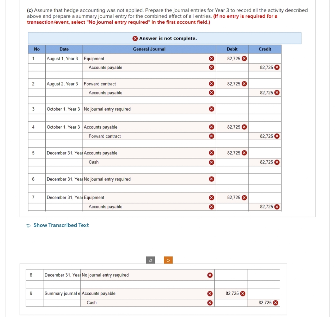 (c) Assume that hedge accounting was not applied. Prepare the journal entries for Year 3 to record all the activity described
above and prepare a summary journal entry for the combined effect of all entries. (If no entry is required for a
transaction/event, select "No journal entry required" in the first account field.)
1
No
2
3
4
5
6
7
8
9
Date
August 1, Year 3
August 2, Year 3
Equipment
Accounts payable
Forward contract.
Accounts payable
October 1, Year 3 No journal entry required
October 1, Year 3 Accounts payable
Forward contract
December 31, Year Accounts payable
Cash
December 31, Year No journal entry required
December 31, Year Equipment
Accounts payable
Show Transcribed Text
December 31, Year No journal entry required
Summary journal e Accounts payable
Cash
Answer is not complete.
General Journal
3
C
X
X
X
X
x
XX
x
x
X
X
x
X
Debit
82.725 X
82,725 X
82,725 X
82,725 X
82,725 X
82,725 X
Credit
82,725
82,725 X
82,725
82,725 X
82,725 X
82,725