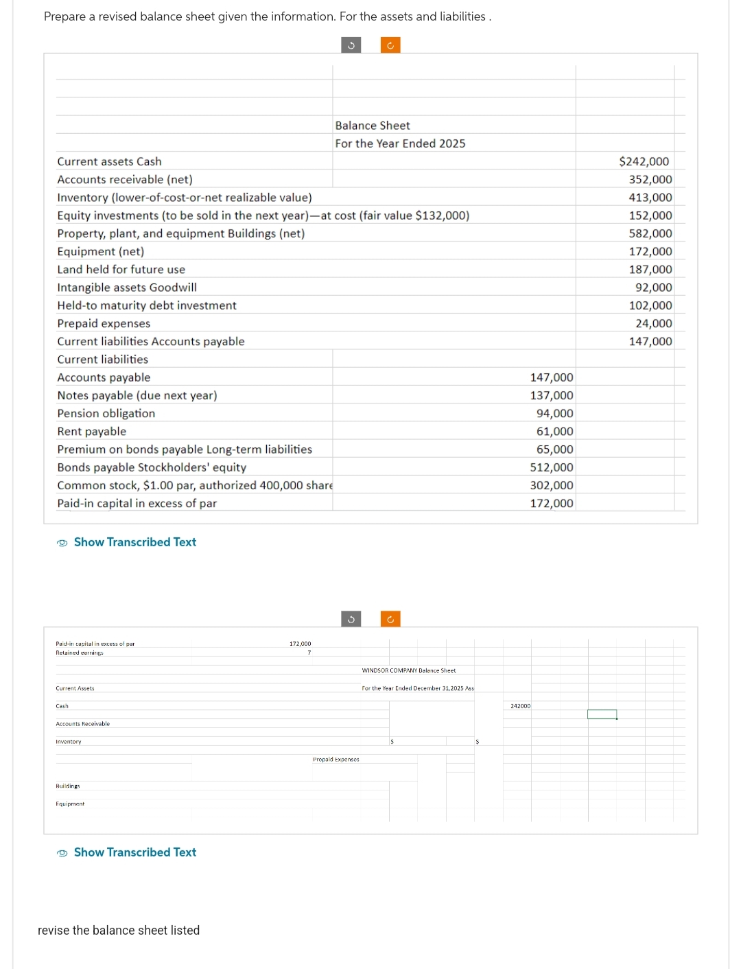 Prepare a revised balance sheet given the information. For the assets and liabilities.
Land held for future use
Intangible assets Goodwill
Held-to maturity debt investment
Prepaid expenses
Current liabilities Accounts payable
Current liabilities
Accounts payable
Notes payable (due next year)
Pension obligation
Rent payable
Premium on bonds payable Long-term liabilities
Bonds payable Stockholders' equity
Common stock, $1.00 par, authorized 400,000 share
Paid-in capital in excess of par
Current assets Cash
Accounts receivable (net)
Inventory (lower-of-cost-or-net realizable value)
Equity investments (to be sold in the next year)-at cost (fair value $132,000)
Property, plant, and equipment Buildings (net)
Equipment (net)
Show Transcribed Text
Paid-in capital in excess of par
Retained earnings
Current Assets
Cash
Accounts Receivable
Inventory
Buildings
Equipment
Show Transcribed Text
revise the balance sheet listed
172,000
7
Ĉ
Balance Sheet
For the Year Ended 2025
Prepaid Expenses
WINDSOR COMPANY Balance Sheet
For the Year Ended December 31,2025 Ass
242000
147,000
137,000
94,000
61,000
65,000
512,000
302,000
172,000
$242,000
352,000
413,000
152,000
582,000
172,000
187,000
92,000
102,000
24,000
147,000