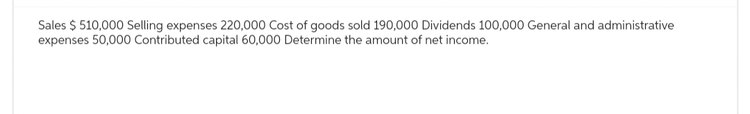 Sales $ 510,000 Selling expenses 220,000 Cost of goods sold 190,000 Dividends 100,000 General and administrative
expenses 50,000 Contributed capital 60,000 Determine the amount of net income.