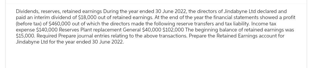 Dividends, reserves, retained earnings During the year ended 30 June 2022, the directors of Jindabyne Ltd declared and
paid an interim dividend of $18,000 out of retained earnings. At the end of the year the financial statements showed a profit
(before tax) of $460,000 out of which the directors made the following reserve transfers and tax liability. Income tax
expense $140,000 Reserves Plant replacement General $40,000 $102,000 The beginning balance of retained earnings was
$15,000. Required Prepare journal entries relating to the above transactions. Prepare the Retained Earnings account for
Jindabyne Ltd for the year ended 30 June 2022.