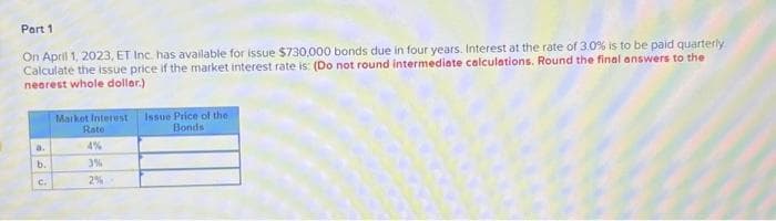 Part 1
On April 1, 2023, ET Inc. has available for issue $730,000 bonds due in four years. Interest at the rate of 3.0% is to be paid quarterly
Calculate the issue price if the market interest rate is: (Do not round intermediate calculations. Round the final answers to the
nearest whole doller.)
a.
ان
فا
b.
Market Interest
Rate
4%
3%
2%-
Issue Price of the
Bonds