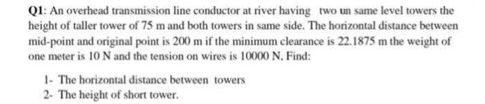 Q1: An overhead transmission line conductor at river having two un same level towers the
height of taller tower of 75 m and both towers in same side. The horizontal distance between
mid-point and original point is 200 m if the minimum clearance is 22.1875 m the weight of
one meter is 10 N and the tension on wires is 10000 N, Find:
1- The horizontal distance between towers
2- The height of short tower.
