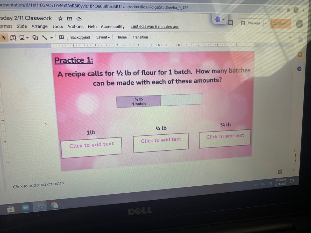 presentation/d/1hHrEGAQrTYe5b3AsR8f0yviz1B4060Bf8Bx15B12Ual/edit#slide%=id.gb5f5d5ee6a_0_135
sday 2/11 Classwork D O
ormat Slide Arrange Tools Add-ons Help Accessibility
Last edit was 6 minutes ago
O Present
Shar
B
田
Background
Layout -
Theme
Transition
| 1 2 l 3 4 5 6 7 8 9 E
Practice 1:
A recipe calls for 2 lb of flour for 1 batch. How many batches
can be made with each of these amounts?
% lb
1 batch
1lb
14 lb
Click to add text
Click to add text
Click to add text
Click to add speaker notes
1238 PM
D 40
2/11/2021
DELL
