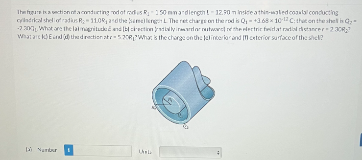 The figure is a section of a conducting rod of radius R₁ = 1.50 mm and length L = 12.90 m inside a thin-walled coaxial conducting
cylindrical shell of radius R₂ = 11.0R₁ and the (same) length L. The net charge on the rod is Q₁ +3.68 x 10-12 C; that on the shell is Q₂ =
-2.30Q₁. What are the (a) magnitude E and (b) direction (radially inward or outward) of the electric field at radial distance r = 2.30R₂?
What are (c) E and (d) the direction at r = 5.20R₁? What is the charge on the (e) interior and (f) exterior surface of the shell?
(a) Number
Units