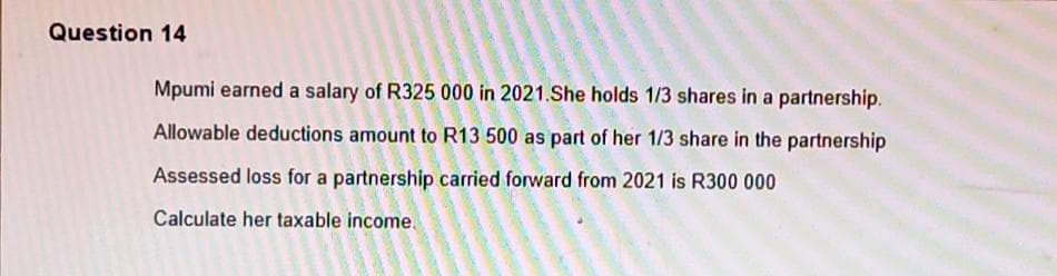 Question 14
Mpumi earned a salary of R325 000 in 2021.She holds 1/3 shares in a partnership.
Allowable deductions amount to R13 500 as part of her 1/3 share in the partnership
Assessed loss for a partnership carried forward from 2021 is R300 000
Calculate her taxable income.
