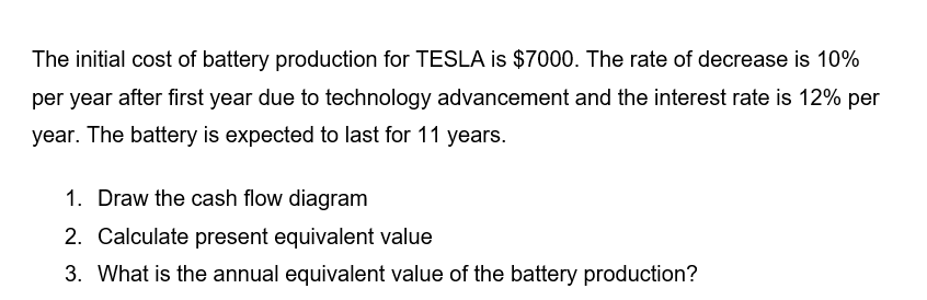 The initial cost of battery production for TESLA is $7000. The rate of decrease is 10%
per year after first year due to technology advancement and the interest rate is 12% per
year. The battery is expected to last for 11 years.
1. Draw the cash flow diagram
2. Calculate present equivalent value
3. What is the annual equivalent value of the battery production?
