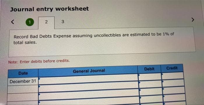 Journal entry worksheet
<
2
3
Record Bad Debts Expense assuming uncollectibles are estimated to be 1% of
total sales.
Date
December 31
Note: Enter debits before credits.
General Journal
Debit
Credit