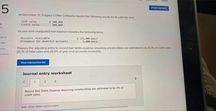 5
8
nts
eBook
Print
erences
At December 31, Folgeys Coffee Company reports the following results for its calendar year
$ 900,000
300,000
Cash sales
Credit sales
Its year-end unadjusted trial balance includes the following items.
Accounts receivable
Allowance for doubtful accounts
View transaction list
Journal entry worksheet
Prepare the adjusting entry to record bad debts expense assuming uncollectibles are estimated to be (1) 3% of credit sales,
(2) 1% of total sales and (3) 6% of year-end accounts receivable.
<
1
2
3
$ 125,000 debit
5,000 debit
Record Bad Debts Expense assuming uncollectibles are estimated to be 3% of
credit sales.
Note: Enter debits before credits.
Sutimit
Check my work