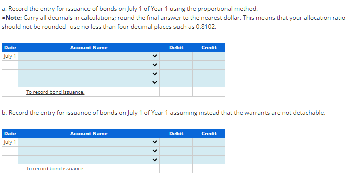 a. Record the entry for issuance of bonds on July 1 of Year 1 using the proportional method.
•Note: Carry all decimals in calculations; round the final answer to the nearest dollar. This means that your allocation ratio
should not be rounded--use no less than four decimal places such as 0.8102.
Date
July 1
Account Name
Date
July 1
To record bond issuance.
b. Record the entry for issuance of bonds on July 1 of Year 1 assuming instead that the warrants are not detachable.
Account Name
Debit
To record bond issuance.
Credit
Debit
Credit