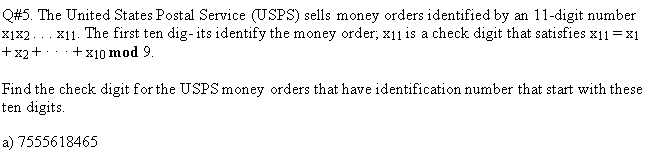 Q#5. The United States Postal Service (USPS) sells money orders identified by an 11-digit number
x11. The first ten dig-its identify the money order, x11 is a check digit that satisfies x11 =x1
·+x10 mod 9.
X1x2.
+ x2+
Find the check digit for the USPSmoney orders that have identification number that start with these
ten digits.
a) 7555618465
