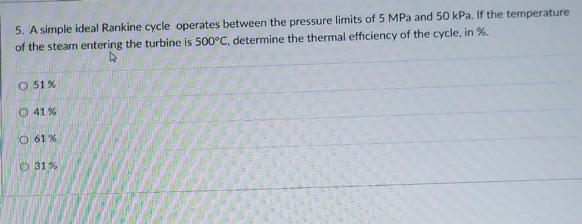 5. A simple ideal Rankine cycle operates between the pressure limits of 5 MPa and 50 kPa. If the temperature
of the steam entering the turbine is 500°C, determine the thermal efficiency of the cycle, in %.
O 51 %
O41%
O 61 %
O 31%
