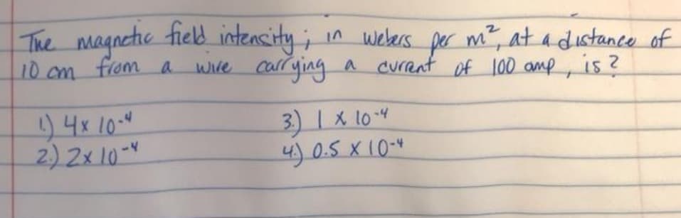 The magnetic field intencity ;
10 cm from a wire carrying a Current of 100 amp,
in webers per m?, at adistance of
is?
)4x 10.4
2) 2x 10-
3) 1X 104
4) 0.5 X 10-4
