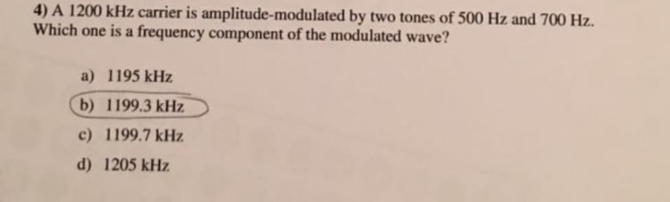 4) A 1200 kHz carrier is amplitude-modulated by two tones of 500 Hz and 700 Hz.
Which one is a frequency component of the modulated wave?
a) 1195 kHz
b) 1199.3 kHz
c) 1199.7 kHz
d) 1205 kHz
