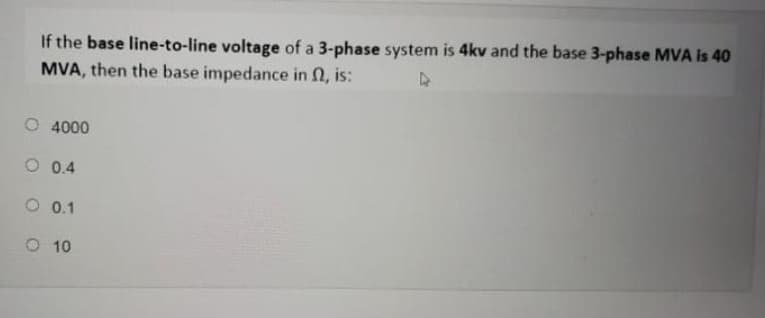 If the base line-to-line voltage of a 3-phase system is 4kv and the base 3-phase MVA is 40
MVA, then the base impedance in n, is:
O 4000
O 0.4
O 0.1
O 10
