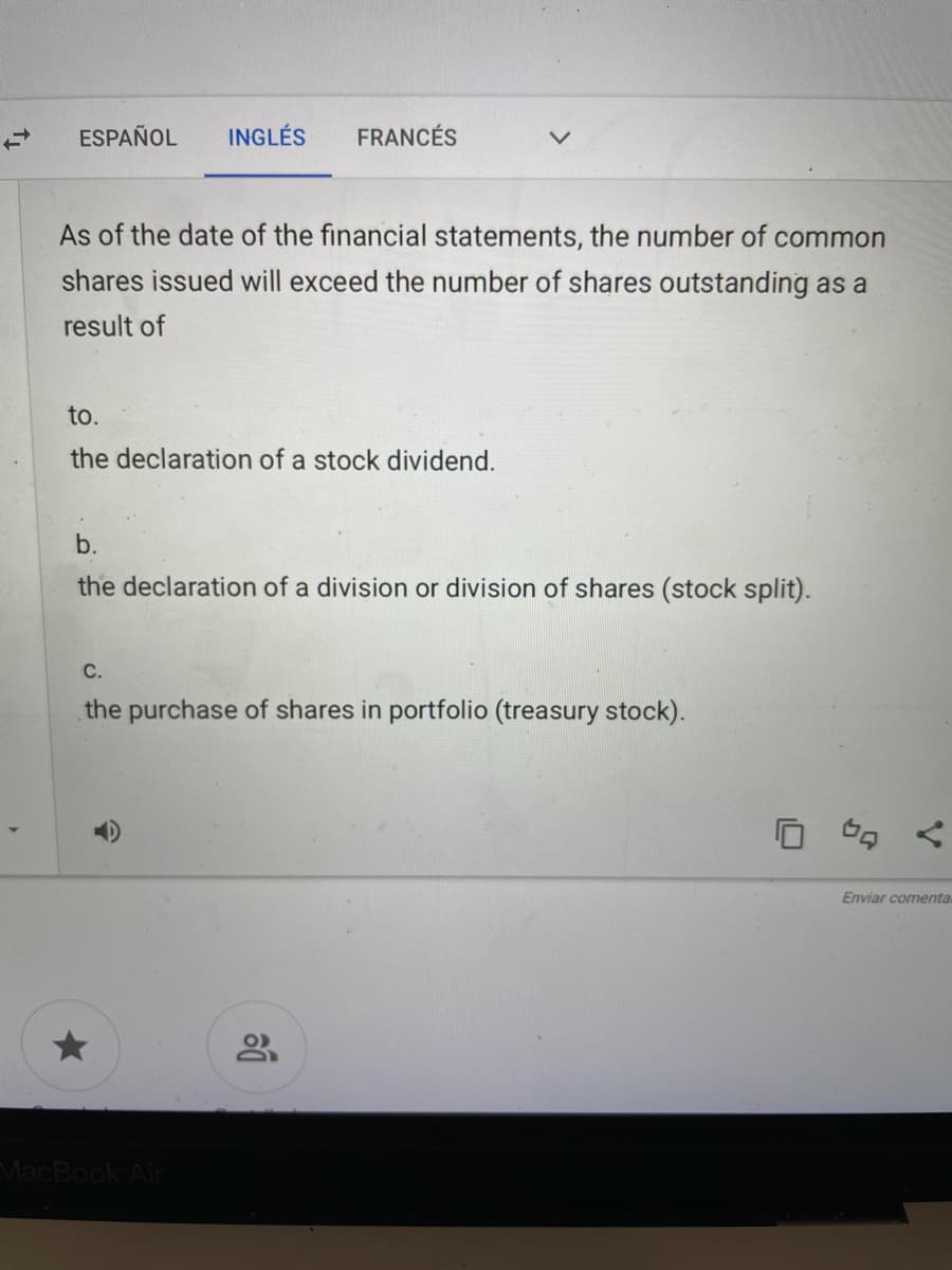 ESPAÑOL
INGLÉS
FRANCÉS
As of the date of the financial statements, the number of common
shares issued will exceed the number of shares outstanding as a
result of
to.
the declaration of a stock dividend.
b.
the declaration of a division or division of shares (stock split).
С.
the purchase of shares in portfolio (treasury stock).
Enviar comenta.
MacBook Air
