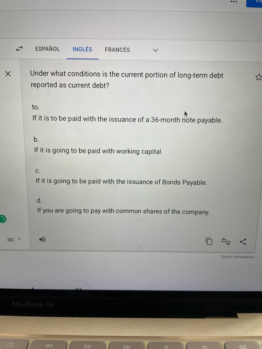 in
ESPAÑOL
INGLÉS
FRANCÉS
Under what conditions is the current portion of long-term debt
reported as current debt?
to.
If it is to be paid with the issuance of a 36-month note payable.
b.
If it is going to be paid with working capital.
С.
If it is going to be paid with the issuance of Bonds Payable.
d.
If you are going to pay with common shares of the company.
Enviar comentarios
MacBook Air
DII
DD
