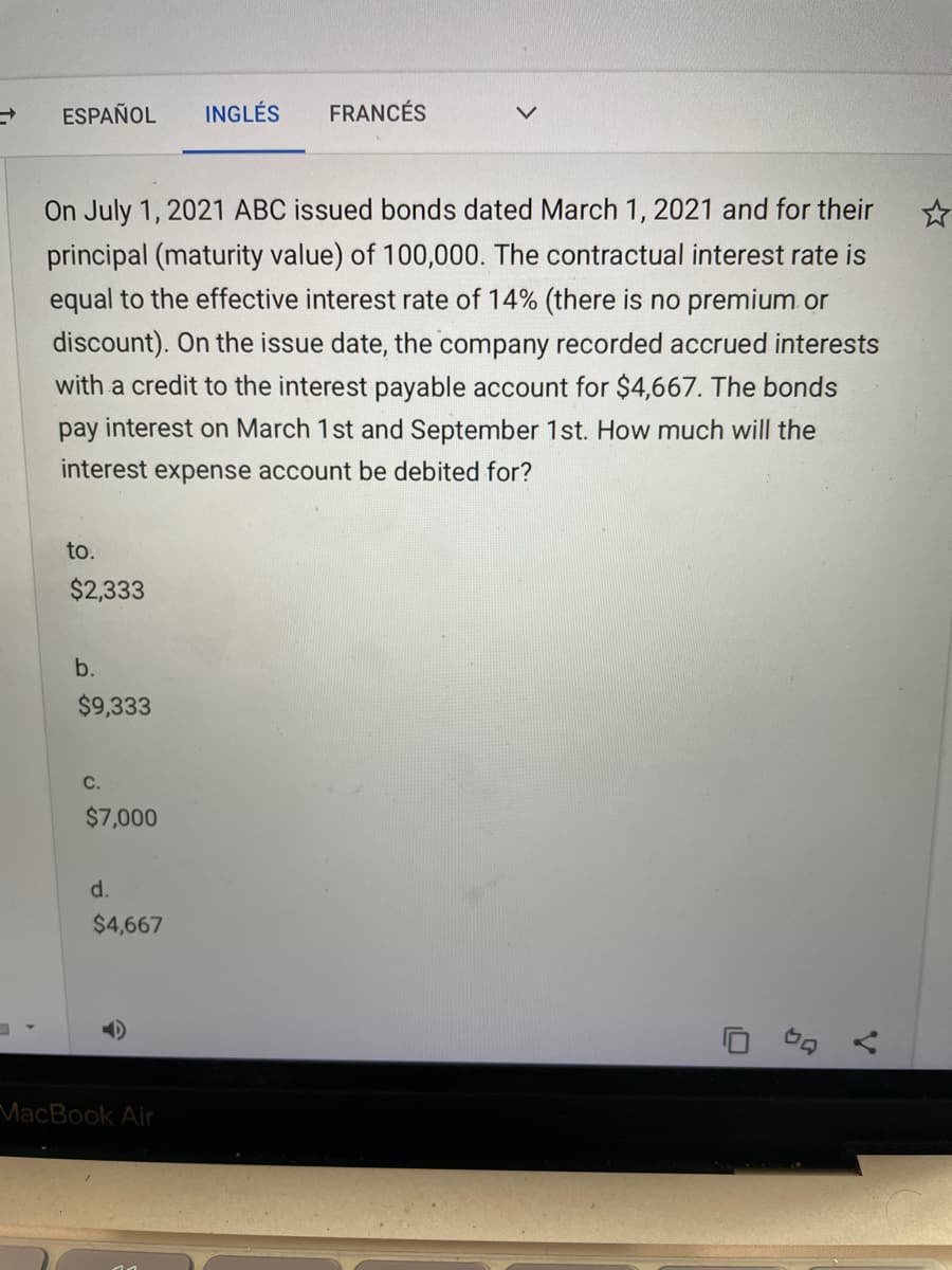 ESPAÑOL
INGLÉS
FRANCÉS
On July 1, 2021 ABC issued bonds dated March 1, 2021 and for their
principal (maturity value) of 100,000. The contractual interest rate is
equal to the effective interest rate of 14% (there is no premium or
discount). On the issue date, the company recorded accrued interests
with a credit to the interest payable account for $4,667. The bonds
pay interest on March 1st and September 1st. How much will the
interest expense account be debited for?
to.
$2,333
b.
$9,333
C.
$7,000
d.
$4,667
MacBook Air
V.
