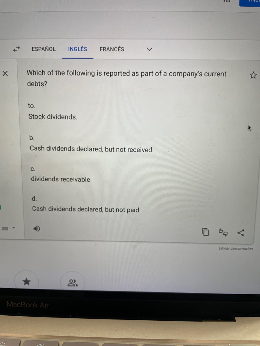 ESPAÑOL
INGLÉS
FRANCÉS
Which of the following is reported as part of a company's current
debts?
to.
Stock dividends.
b.
Cash dividends declared, but not received.
C.
dividends receivable
d.
Cash dividends declared, but not paid.
Enviar comentarios
MacBook Air
