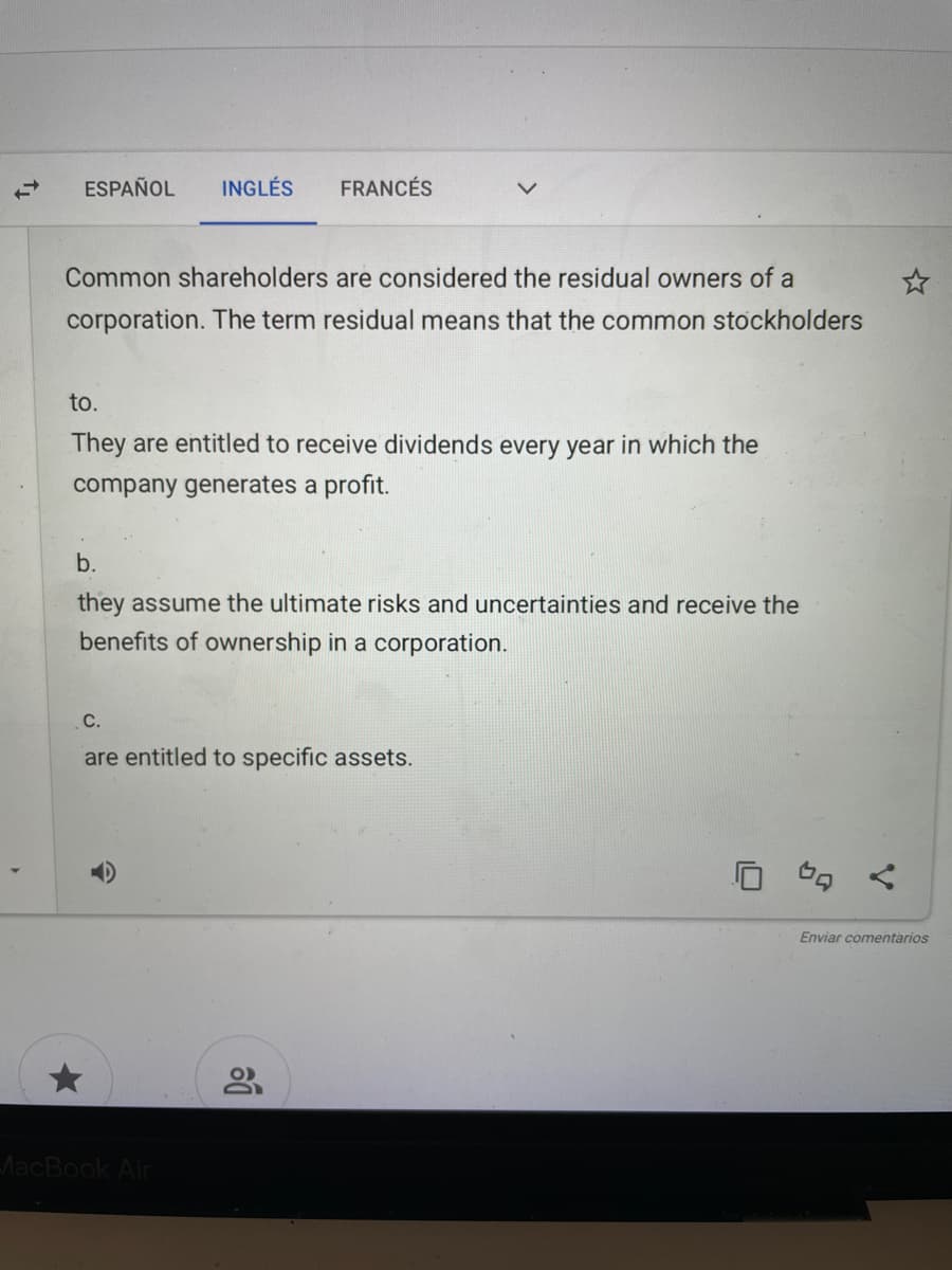 ESPAÑOL
INGLÉS
FRANCÉS
Common shareholders are considered the residual owners of a
corporation. The term residual means that the common stockholders
to.
They are entitled to receive dividends every year in which the
company generates a profit.
b.
they assume the ultimate risks and uncertainties and receive the
benefits of ownership in a corporation.
С.
are entitled to specific assets.
Enviar comentarios
MacBook Air
