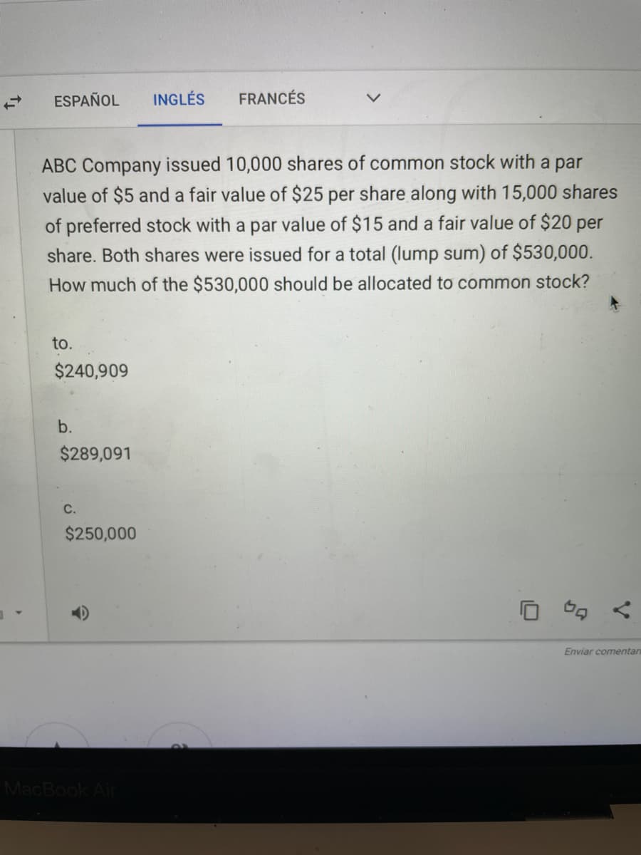 ESPAÑOL
INGLÉS
FRANCÉS
ABC Company issued 10,000 shares of common stock with a par
value of $5 and a fair value of $25 per share along with 15,000 shares
of preferred stock with a par value of $15 and a fair value of $20 per
share. Both shares were issued for a total (lump sum) of $530,000.
How much of the $530,000 should be allocated to common stock?
to.
$240,909
b.
$289,091
C.
$250,000
Enviar comentan
MacBook Air
