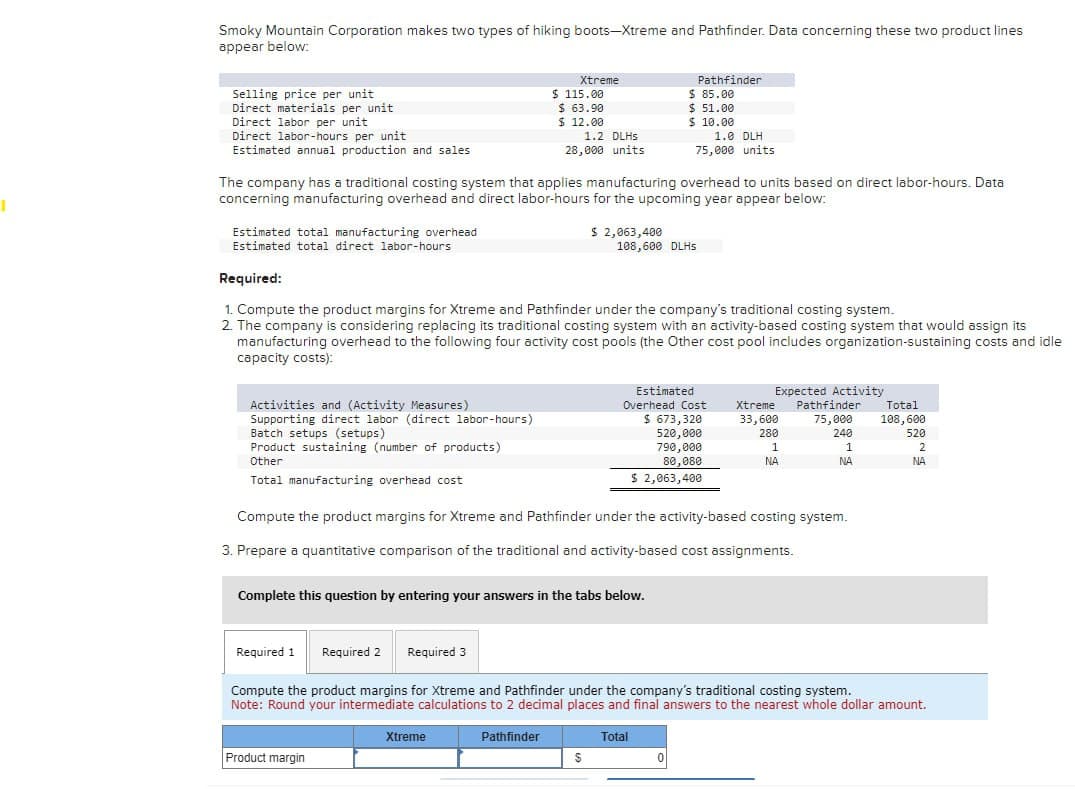 Smoky Mountain Corporation makes two types of hiking boots-Xtreme and Pathfinder. Data concerning these two product lines
appear below:
Selling price per unit
Direct materials per unit
Xtreme
Pathfinder
$ 115.00
$ 85.00
$ 63.90
$ 51.00
Direct labor per unit
Direct labor-hours per unit
Estimated annual production and sales
$ 12.00
1.2 DLHS
28,000 units
$ 10.00
1.0 DLH
75,000 units
The company has a traditional costing system that applies manufacturing overhead to units based on direct labor-hours. Data
concerning manufacturing overhead and direct labor-hours for the upcoming year appear below:
Estimated total manufacturing overhead
Estimated total direct labor-hours
Required:
$ 2,063,400
108,600 DLHS
1. Compute the product margins for Xtreme and Pathfinder under the company's traditional costing system.
2. The company is considering replacing its traditional costing system with an activity-based costing system that would assign its
manufacturing overhead to the following four activity cost pools (the Other cost pool includes organization-sustaining costs and idle
capacity costs):
Activities and (Activity Measures)
Supporting direct labor (direct labor-hours)
Batch setups (setups)
Product sustaining (number of products)
Other
Total manufacturing overhead cost
520,000
Estimated
Overhead Cost
$ 673,320
Expected Activity
Xtreme
Pathfinder
Total
33,600
75,000
108,600
280
240
790,000
1
1
520
2
80,080
NA
NA
NA
$ 2,063,400
Compute the product margins for Xtreme and Pathfinder under the activity-based costing system.
3. Prepare a quantitative comparison of the traditional and activity-based cost assignments.
Complete this question by entering your answers in the tabs below.
Required 1 Required 2 Required 3
Compute the product margins for Xtreme and Pathfinder under the company's traditional costing system.
Note: Round your intermediate calculations to 2 decimal places and final answers to the nearest whole dollar amount.
Product margin
Xtreme
Pathfinder
Total
$
0