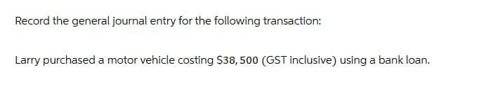 Record the general journal entry for the following transaction:
Larry purchased a motor vehicle costing $38, 500 (GST inclusive) using a bank loan.