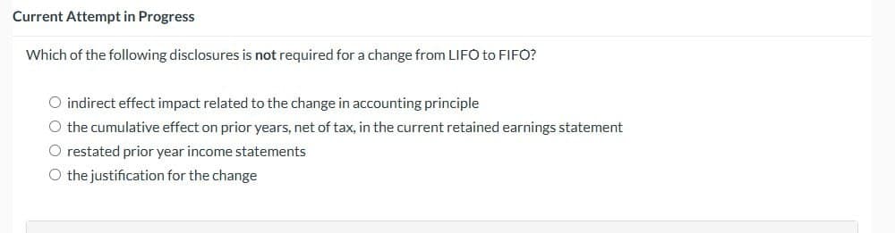 Current Attempt in Progress
Which of the following disclosures is not required for a change from LIFO to FIFO?
O indirect effect impact related to the change in accounting principle
O the cumulative effect on prior years, net of tax, in the current retained earnings statement
O restated prior year income statements
O the justification for the change