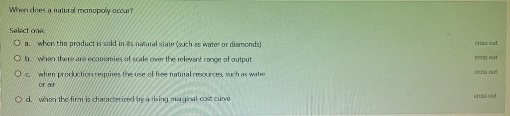 When does a natural monopoly occur?
Select one:
O a.
when the product is sold in its natural state (such as water or diamonds)
cross out
O b. when there are economies of scale over the relevant range of output
cross out
O c. when production requires the use of free natural resources, such as water
cross out
or air
cross out
O d. when the firm is characterized by a rising marginal-cost curve
