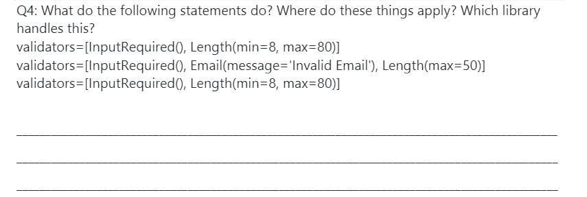 Q4: What do the following statements do? Where do these things apply? Which library
handles this?
validators=[InputRequired(), Length(min38, max=80)]
validators=[InputRequired(), Email(message='Invalid Email'), Length(max=50)]
validators=[InputRequired(), Length(min3D8, max=80)]
