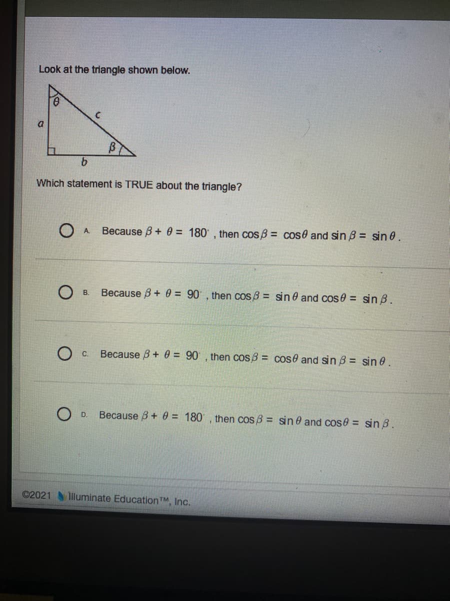 Look at the triangle shown below.
Which statement is TRUE about the triangle?
Because B+ 0 = 180 , then cos B = cos0 and sin B = sin 0.
A.
Because B + 0 = 90 , then cos 8 = sin 0 and cos 0 = sin B.
B.
Because B + 0 = 90 , then cos 3 = cose and sin 5= sin 0.
C.
Because B+ 0 = 180 , then cos 6 = sin 6 and cose = sin 8.
D.
©2021 lluminate EducationTM, Inc.
