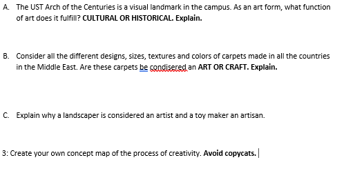 A. The UST Arch of the Centuries is a visual landmark in the campus. As an art form, what function
of art does it fulfill? CULTURAL OR HISTORICAL. Explain.
B. Consider all the different designs, sizes, textures and colors of carpets made in all the countries
in the Middle East. Are these carpets be sandisered an ART OR CRAFT. Explain.
C. Explain why a landscaper is considered an artist and a toy maker an artisan.
3: Create your own concept map of the process of creativity. Avoid copycats.