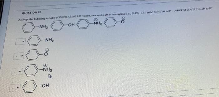 QUESTION 26
Arrange the following in order of INCREASING UV maximum wavelength of absorption (e. SHORTEST WAVELENGTH is #1-LONGEST WAVELENGTH is #4)
-NH₂
OH
-NH₂
-NH₂
00
-NH3
-OH
00