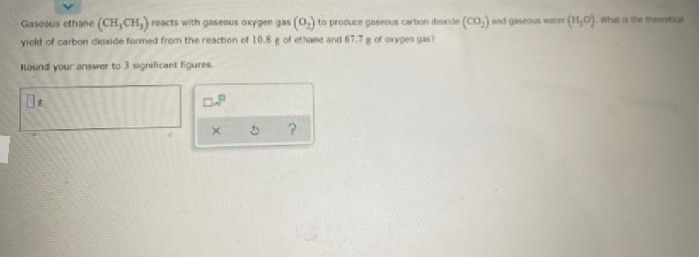 Gaseous ethane (CH, CH,) reacts with gaseous oxygen gas (O₂) to produce gaseous carbon dioxide (CO) and gaseous water (H₂O). what is the theoretical
yield of carbon dioxide formed from the reaction of 10.8 g of ethane and 67.7 g of oxygen gas?
Round your answer to 3 significant figures.
0.P
?