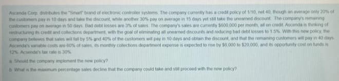 Ascenda Corp, distributes the "Smart" brand of electronic controller systems. The company currently has a credit policy of 1/10, not 40, though an average only 20% of
the customers pay in 10 days and take the discount, while another 30% pay on average in 15 days yet still take the unearned discount. The company's remaining
customers pay on average in 50 days. Bad debt losses are 3% of sales. The company's sales are currently $600,000 per month, all on credit. Ascenda is thinking of
restructuring its credit and collections department, with the goal of eliminating all unearned discounts and reducing bad debt losses to 1 5% With this new policy, the
company believes that sales will fall by 5% and 40% of the customers will pay in 10 days and obtain the discount, and that the remaining customers will pay in 40 days
Ascenda's vanable costs are 60% of sales, its monthly collections department expense is expected to rise by $6,000 to $20,000, and its opportunity cost on funds is
12% Acsenda's tax rate is 30%
a Should the company implement the new policy?
b What is the maximum percentage sales decline that the company could take and still proceed with the new policy?