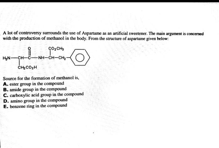 A lot of controversy surrounds the use of Aspartame as an artificial sweetener. The main argument is concerned
with the production of methanol in the body. From the structure of aspartame given below:
G0₂CH3
HẠN CH—ỆNH—CHCH,
CH, COCH
Source for the formation of methanol is,
A. ester group in the compound
B. amide group in the compound
C. carboxylic acid group in the compound
D. amino group in the compound
E. benzene ring in the compound