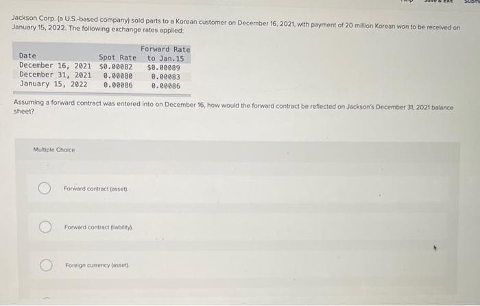 Jackson Corp. (a U.S.-based company) sold parts to a Korean customer on December 16, 2021, with payment of 20 million Korean won to be received on
January 15, 2022. The following exchange rates applied:
Date
Spot Rate
December 16, 2021
$0.00082
December 31, 2021 0.00080
January 15, 2022 0.00086
Assuming a forward contract was entered into on December 16, how would the forward contract be reflected on Jackson's December 31, 2021 balance
sheet?
Multiple Choice
Forward contract (asset).
Forward contract (lability)
Forward Rate
to Jan. 15
$0.00089
0.00083
0.00086
Foreign currency (asset)
Subn