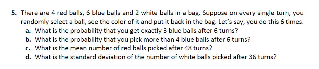 5. There are 4 red balls, 6 blue balls and 2 white balls in a bag. Suppose on every single turn, you
randomly select a ball, see the color of it and put it back in the bag. Let's say, you do this 6 times.
a. What is the probability that you get exactly 3 blue balls after 6 turns?
b. What is the probability that you pick more than 4 blue balls after 6 turns?
c. What is the mean number of red balls picked after 48 turns?
d. What is the standard deviation of the number of white balls picked after 36 turns?
