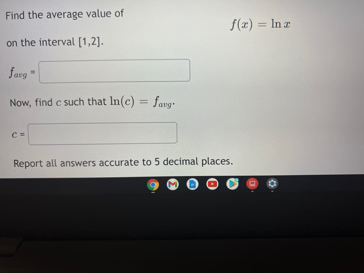 Find the average value of
f(x) = ln a
on the interval [1,2].
favg =
%3!
Now, find c such that In(c) = favg.
с 3
Report all answers accurate to 5 decimal places.
