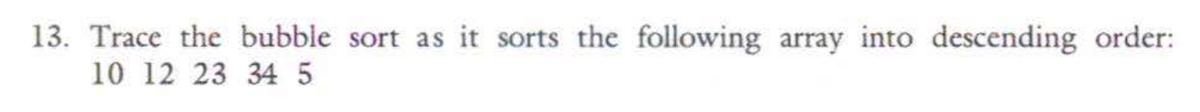 13. Trace the bubble sort as it sorts the following array into descending order:
10 12 23 34 5