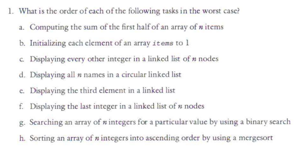 1. What is the order of each of the following tasks in the worst case?
a. Computing the sum of the first half of an array of n items
b. Initializing each element of an array items to 1
c. Displaying every other integer in a linked list of n nodes.
d. Displaying all n names in a circular linked list
e. Displaying the third element in a linked list
f. Displaying the last integer in a linked list of n nodes
g. Searching an array of n integers for a particular value by using a binary search
h. Sorting an array of n integers into ascending order by using a mergesort