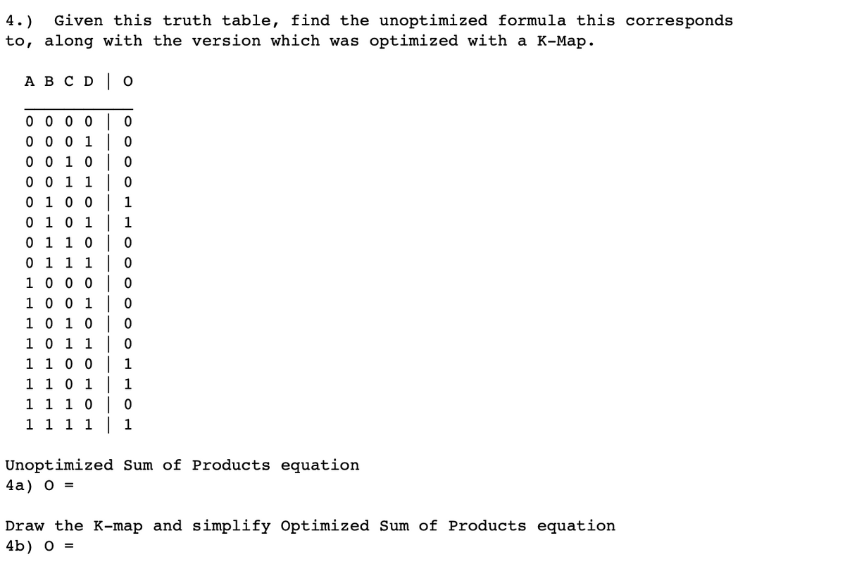 4.)
Given this truth table, find the unoptimized formula this corresponds
to, along with the version which was optimized with a K-Map.
A B C D O
0
0
0 0 0 0
0 0 0 1
0 0 1 0
0
0 0 1 1
0
0 1 0 0
1
0 1 0 1
1
0 1 1 0 | 0
0 1 1 1
0
1 0 0 0
0
1 0 0 1
0
1 0 1 0
0
1 0 1 1
0
1 1 0 0
1
1 1 0 1
1
1 1 1 0
0
1 1
1 1 | 1
Unoptimized Sum of Products equation
4a) 0 =
Draw the K-map and simplify Optimized Sum of Products equation
4b) 0 =