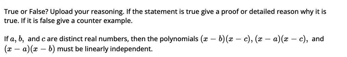 True or False? Upload your reasoning. If the statement is true give a proof or detailed reason why it is
true. If it is false give a counter example.
If a, b, and c are distinct real numbers, then the polynomials (x − b)(x − c), (x − a)(x − c), and
(x − a) (x − b) must be linearly independent.