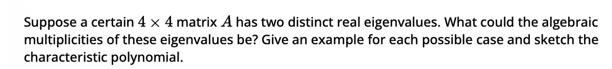 Suppose a certain 4 × 4 matrix A has two distinct real eigenvalues. What could the algebraic
multiplicities of these eigenvalues be? Give an example for each possible case and sketch the
characteristic polynomial.