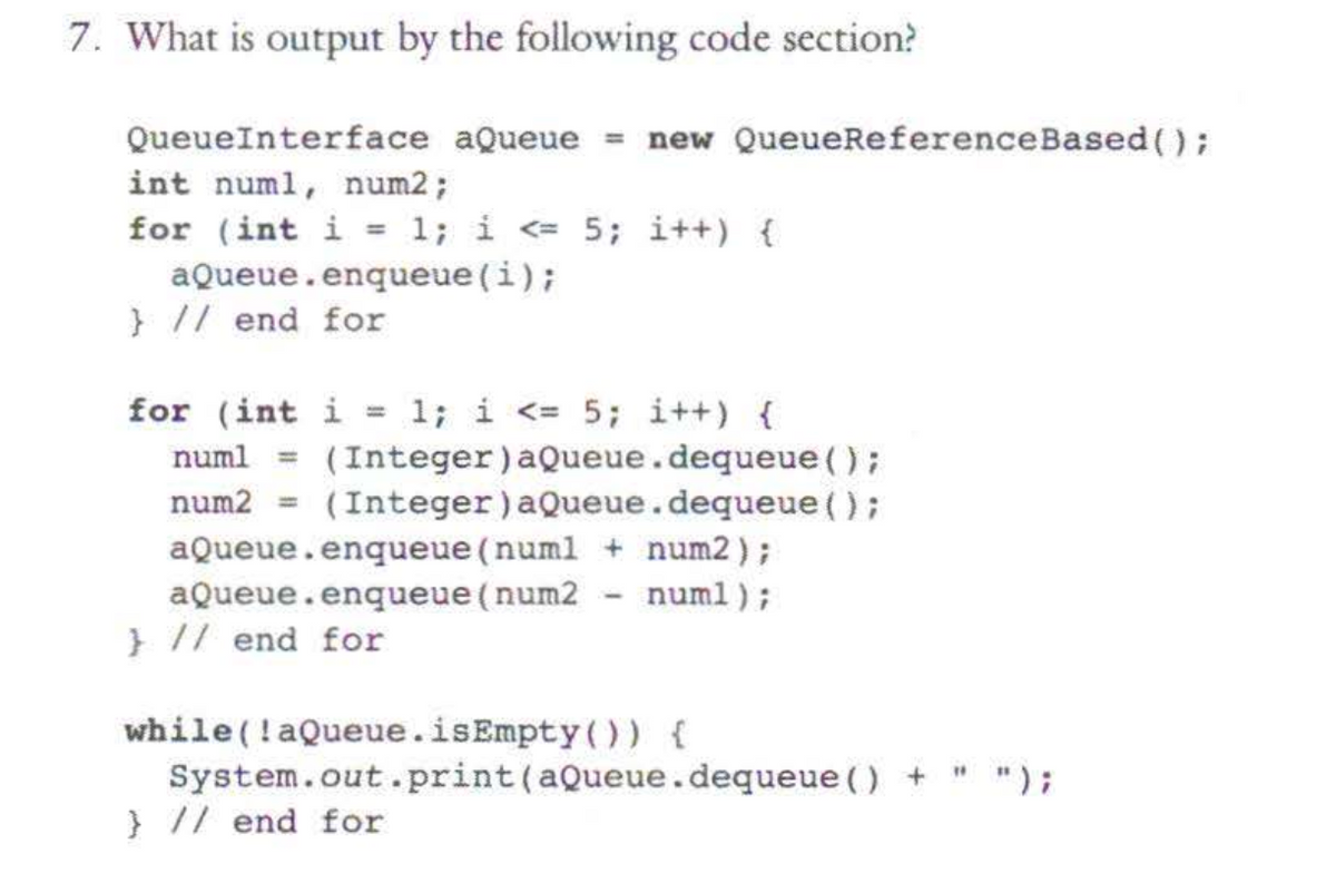 7. What is output by the following code section?
QueueInterface aQueue = new QueueReference Based();
int numl, num2;
for (int i = 1; i <= 5; i++) {
aQueue.enqueue(i);
} // end for
for (int i = 1; i <= 5; i++) {
numl = (Integer) aQueue.dequeue ();
num2 (Integer) aQueue.dequeue ();
aQueue.enqueue (numl + num2);
aQueue.enqueue (num2 - numl);
} // end for
while (!aQueue.isEmpty()) {
System.out.print (aQueue.dequeue () +
} // end for