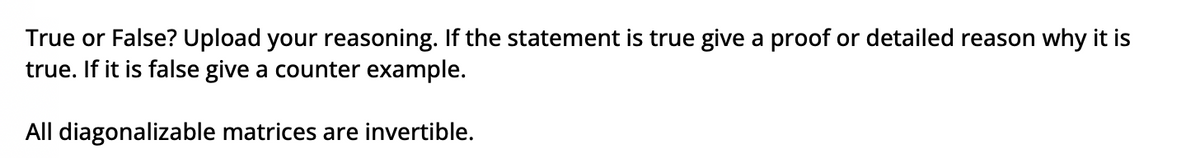 True or False? Upload your reasoning. If the statement is true give a proof or detailed reason why it is
true. If it is false give a counter example.
All diagonalizable matrices are invertible.