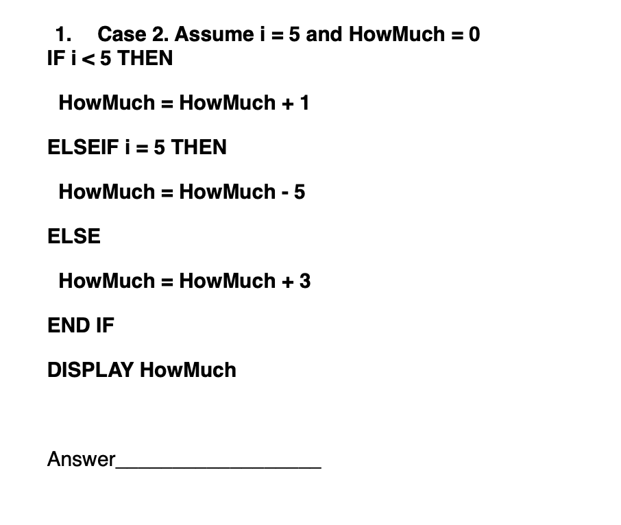 1. Case 2. Assume i = 5 and How Much = 0
IF i < 5 THEN
How Much = How Much + 1
ELSEIF i = 5 THEN
How Much = How Much - 5
ELSE
How Much = How Much + 3
END IF
DISPLAY How Much
Answer